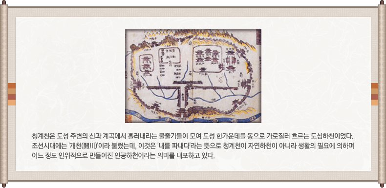 옛날 고서의 청계천1, 청계천은 도성 주변의 산과 계곡에서 흘러내리는 물줄기들이 모여 도성 한가운데를 동으로 가로질러 흐르는 도심하천이었다. 조선시대에는 '개천(開川)'이라 불렀는데, 이것은 '내를 파내다'라는 뜻으로 청계천이 자연하천이 아니라 생활의 필요에 의하며 어느 정도 인위적으로 만들어진 인공하천이라는 의미를 내포하고 있다.