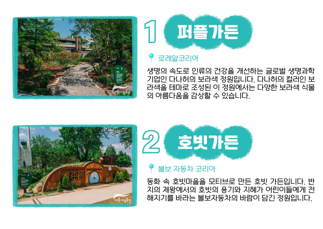 1 퍼플가든 📍로레알코리아 : 생명의 속도로 인류의 건강을 개선하는 글로벌 생명과학 기업인 다나허의 보라색 정원입니다. 다나허의 컬러인 보라색을 테마로 조성된 이 정원에서는 다양한 보라색 식물의 아름다움을 감상할 수 있습니다. 2 호빗가든 📍불보 자동차 코리아 : 동화 속 호빗마을을 모티브로 만든 호빗 가든입니다. 반지의 제왕에서의 호빗의 용기와 지혜가 어린이들에게 전해지기를 바라는 불보자동차의 바람이 담긴 정원입니다.