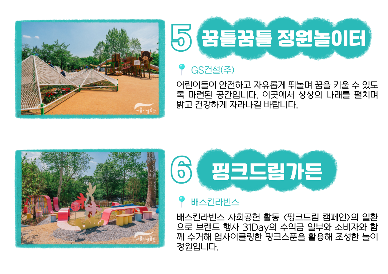 5 꿈틀꿈틀 정원놀이터 📍 GS건설(주) : 어린이들이 안전하고 자유롭게 뛰놀며 꿈을 키울 수 있도록 마련된 공간입니다. 이곳에서 상상의 나래를 펼치며 밝고 건강하게 자라나길 바랍니다. 6 핑크드림가든 📍 배스킨라빈스 : 배스킨라빈스 사회공헌 활동 ‘핑크드림 캠페인’의 일환으로 브랜드 행사 31Day의 수익금 일부와 소비자와 함께 수거해 업사이클링한 핑크스푼을 활용해 조성한 놀이 정원입니다.