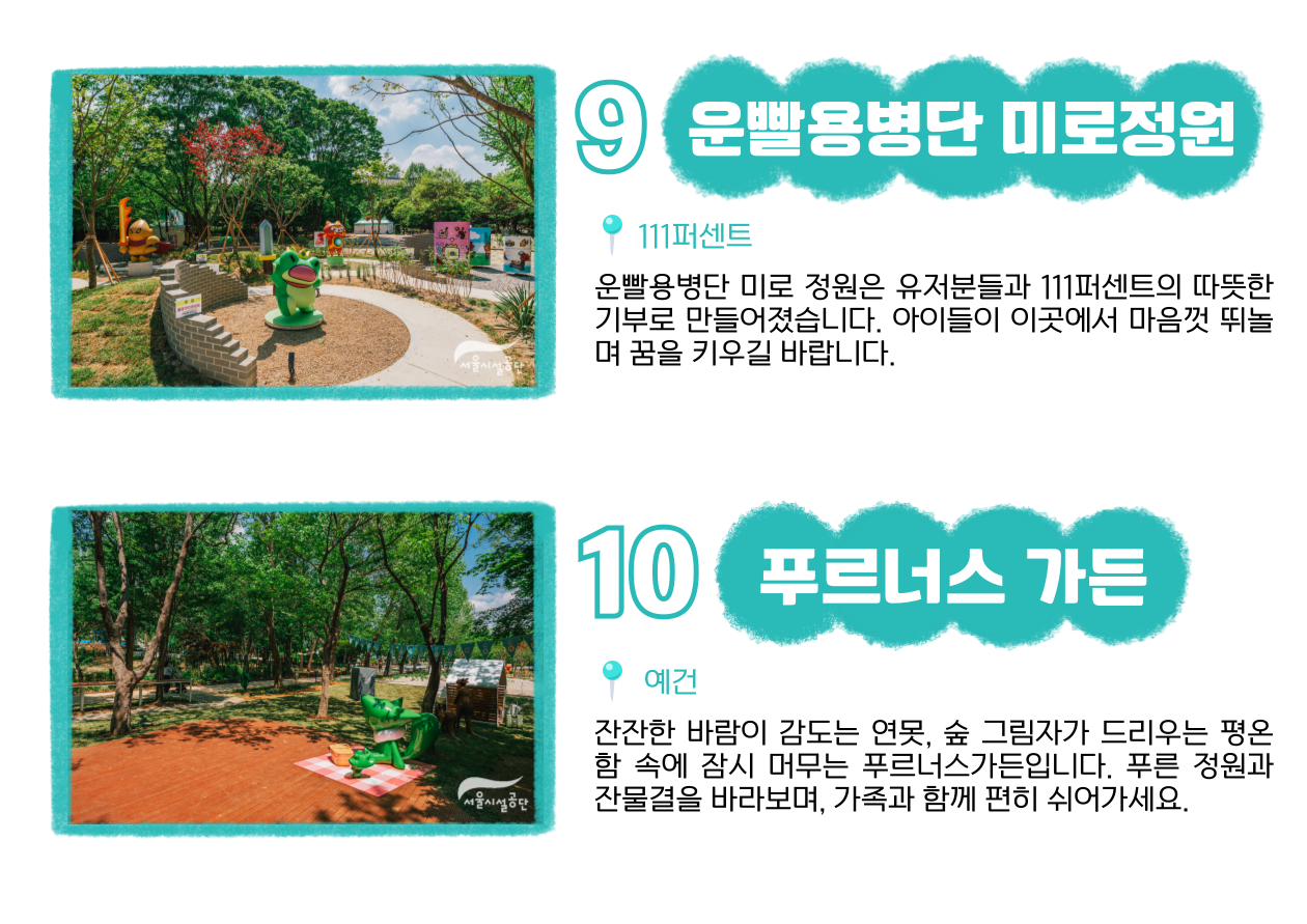 9 운빨용병단 미로정원 📍 111퍼센트 : 운빨용병단 미로 정원은 유저분들과 111퍼센트의 따뜻한 기부로 만들어졌습니다. 아이들이 이곳에서 마음껏 뛰놀며 꿈을 키우길 바랍니다. 10 푸르너스 가든 📍 예건 : 잔잔한 바람이 감도는 연못, 숲 그림자가 드리우는 평온함 속에 잠시 머무는 푸르너스가든입니다. 푸른 정원과 잔물결을 바라보며, 가족과 함께 편히 쉬어가세요.