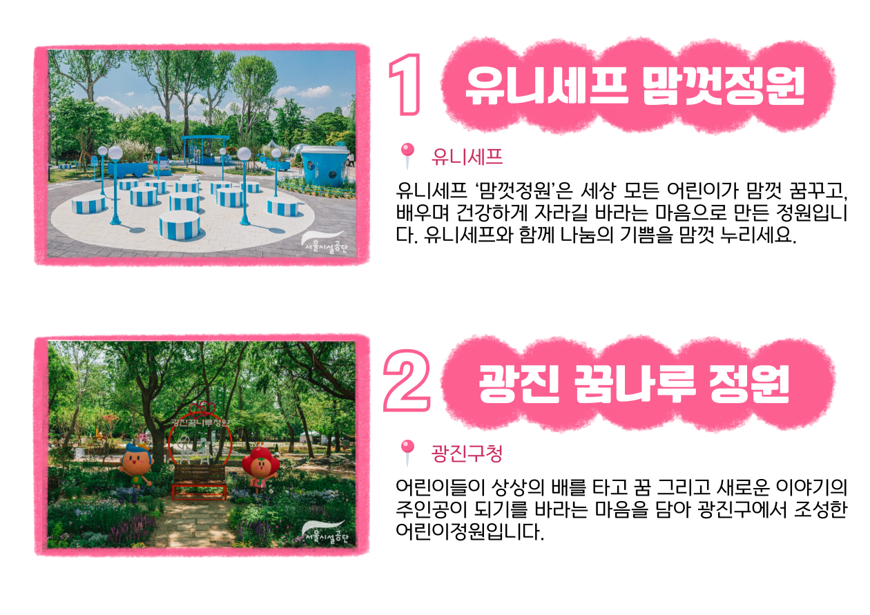 1 유니세프 맘껏정원 📍 유니세프 : 유니세프 ‘맘껏정원’은 세상 모든 어린이가 맘껏 꿈꾸고, 배우며 건강하게 자라길 바라는 마음으로 만든 정원입니다. 유니세프와 함께 나눔의 기쁨을 맘껏 누리세요. 2 광진 꿈나루 정원 📍 광진구청 : 어린이들이 상상의 배를 타고 꿈 그리고 새로운 이야기의 주인공이 되기를 바라는 마음을 담아 광진구에서 조성한 어린이정원입니다.