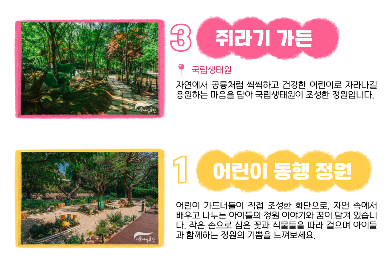 3 쥐라기 가든📍 국립생태원 : 자연에서 공룡처럼 씩씩하고 건강한 어린이로 자라나길 응원하는 마음을 담아 국립생태원이 조성한 정원입니다. 1 어린이 동행 정원 : 어린이 가드너들이 직접 조성한 화단으로, 자연 속에서 배우고 나누는 아이들의 정원 이야기와 꿈이 담겨 있습니다. 작은 손으로 심은 꽃과 식물들을 따라 걸으며 아이들과 함께하는 정원의 기쁨을 느껴보세요.