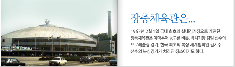 장충체육관은.. 1963년 2월 1일 국내 최초의 실내경기장으로 개관한 장충체육관은 아마추어 농구를 비롯, 박치기왕 김일 선수의 프로레슬링 경기, 한국 최초의 복싱 세계챔피언 김기수 선수의 복싱경기가 치러진 장소이기도 하다.